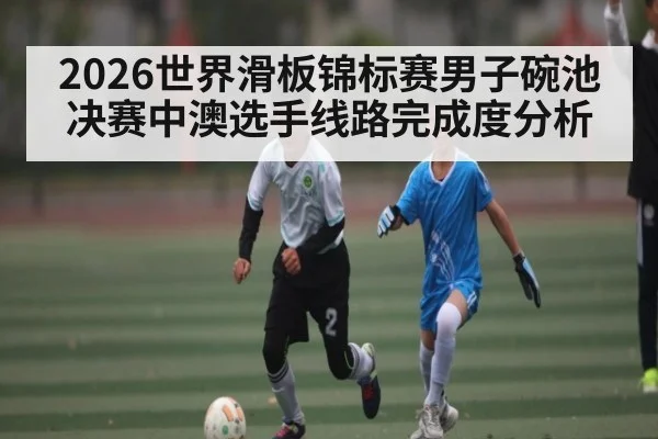 2026世界滑板锦标赛男子碗池决赛中澳选手线路完成度分析